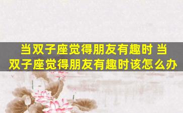 当双子座觉得朋友有趣时 当双子座觉得朋友有趣时该怎么办